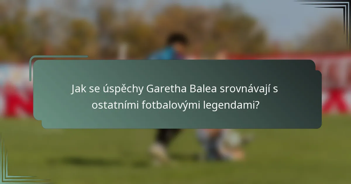 Jak se úspěchy Garetha Balea srovnávají s ostatními fotbalovými legendami?